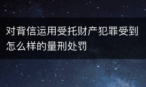 对背信运用受托财产犯罪受到怎么样的量刑处罚
