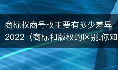 商标权商号权主要有多少差异2022（商标和版权的区别,你知道多少?）