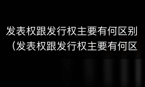 发表权跟发行权主要有何区别（发表权跟发行权主要有何区别和联系）