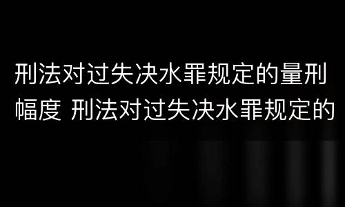 刑法对过失决水罪规定的量刑幅度 刑法对过失决水罪规定的量刑幅度有多大