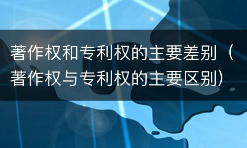 著作权和专利权的主要差别（著作权与专利权的主要区别）