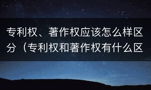 专利权、著作权应该怎么样区分（专利权和著作权有什么区别）