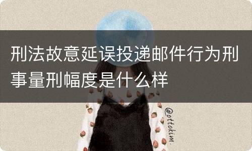刑法故意延误投递邮件行为刑事量刑幅度是什么样