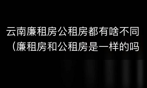 云南廉租房公租房都有啥不同（廉租房和公租房是一样的吗）