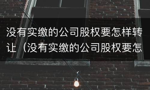 没有实缴的公司股权要怎样转让（没有实缴的公司股权要怎样转让给个人）