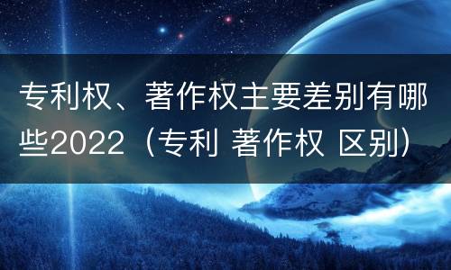 专利权、著作权主要差别有哪些2022（专利 著作权 区别）