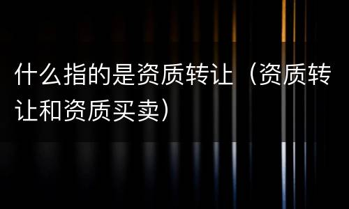 什么指的是资质转让（资质转让和资质买卖）
