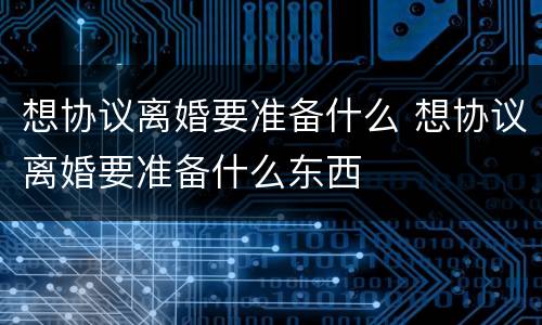 想协议离婚要准备什么 想协议离婚要准备什么东西