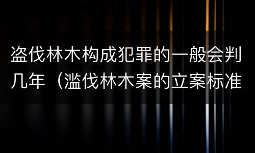盗伐林木构成犯罪的一般会判几年（滥伐林木案的立案标准及定罪与量刑）