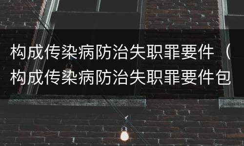 构成传染病防治失职罪要件(构成传染病防治失职罪要件包括)