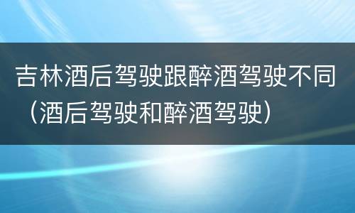 吉林酒后驾驶跟醉酒驾驶不同（酒后驾驶和醉酒驾驶）