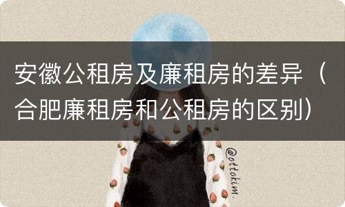 安徽公租房及廉租房的差异（合肥廉租房和公租房的区别）