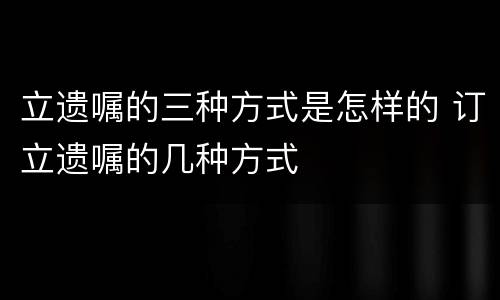 立遗嘱的三种方式是怎样的 订立遗嘱的几种方式