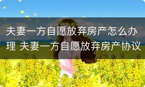 夫妻一方自愿放弃房产怎么办理 夫妻一方自愿放弃房产协议书具有法律效益的