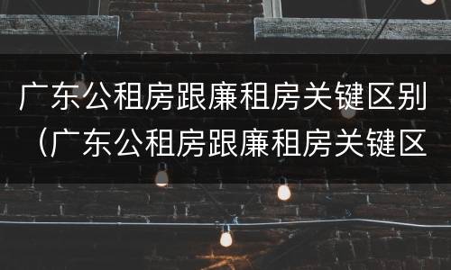 广东公租房跟廉租房关键区别（广东公租房跟廉租房关键区别在哪）