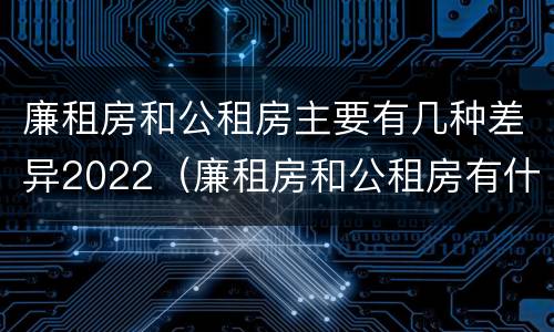 廉租房和公租房主要有几种差异2022（廉租房和公租房有什么差别）