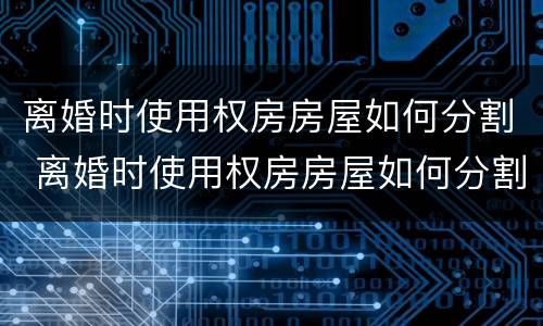 离婚时使用权房房屋如何分割 离婚时使用权房房屋如何分割
