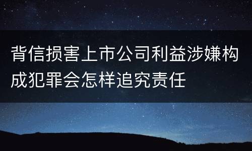 背信损害上市公司利益涉嫌构成犯罪会怎样追究责任