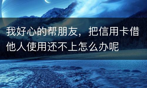 我好心的帮朋友，把信用卡借他人使用还不上怎么办呢