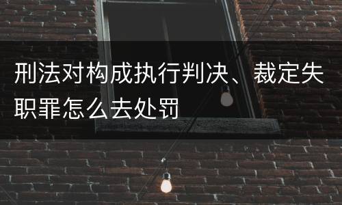 刑法对构成执行判决、裁定失职罪怎么去处罚