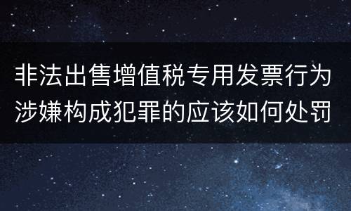 非法出售增值税专用发票行为涉嫌构成犯罪的应该如何处罚