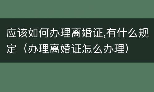 应该如何办理离婚证,有什么规定（办理离婚证怎么办理）