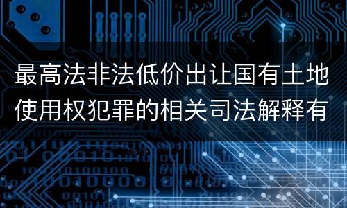最高法非法低价出让国有土地使用权犯罪的相关司法解释有哪些内容