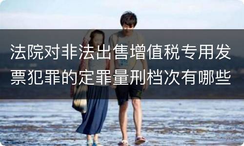法院对非法出售增值税专用发票犯罪的定罪量刑档次有哪些
