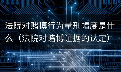 法院对赌博行为量刑幅度是什么（法院对赌博证据的认定）
