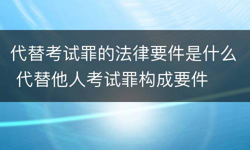 代替考试罪的法律要件是什么 代替他人考试罪构成要件