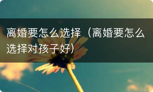 离婚要怎么选择（离婚要怎么选择对孩子好）