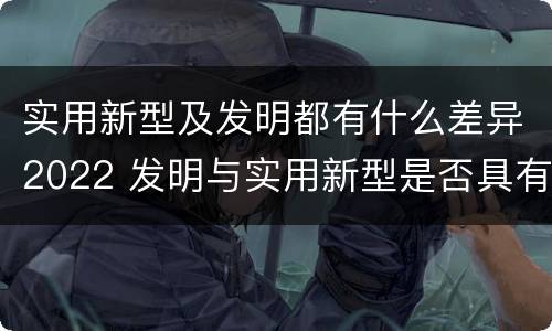 实用新型及发明都有什么差异2022 发明与实用新型是否具有实用性