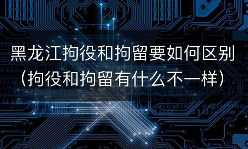黑龙江拘役和拘留要如何区别（拘役和拘留有什么不一样）