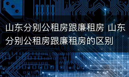 山东分别公租房跟廉租房 山东分别公租房跟廉租房的区别
