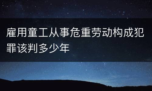 雇用童工从事危重劳动构成犯罪该判多少年
