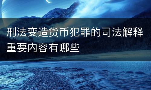 刑法变造货币犯罪的司法解释重要内容有哪些