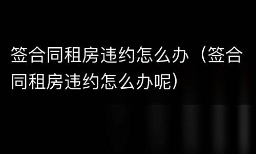 签合同租房违约怎么办（签合同租房违约怎么办呢）