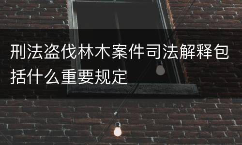 刑法盗伐林木案件司法解释包括什么重要规定