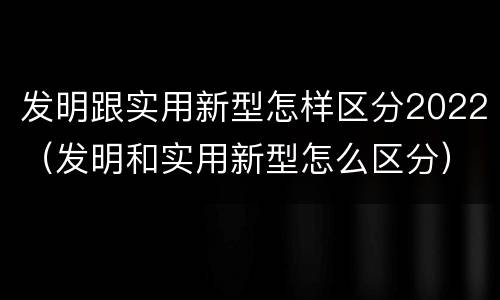 发明跟实用新型怎样区分2022（发明和实用新型怎么区分）