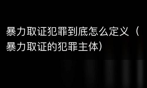 暴力取证犯罪到底怎么定义（暴力取证的犯罪主体）