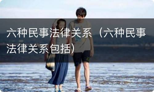 六种民事法律关系（六种民事法律关系包括）