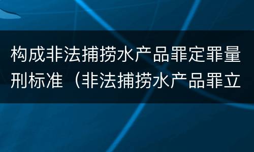 构成非法捕捞水产品罪定罪量刑标准（非法捕捞水产品罪立案标准,量刑）