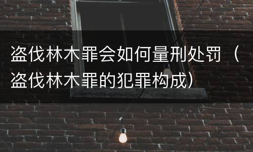 盗伐林木罪会如何量刑处罚（盗伐林木罪的犯罪构成）