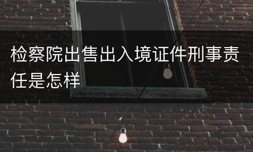 检察院出售出入境证件刑事责任是怎样