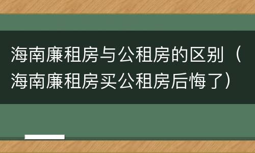 海南廉租房与公租房的区别（海南廉租房买公租房后悔了）