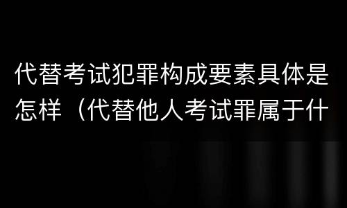 代替考试犯罪构成要素具体是怎样（代替他人考试罪属于什么类犯罪）