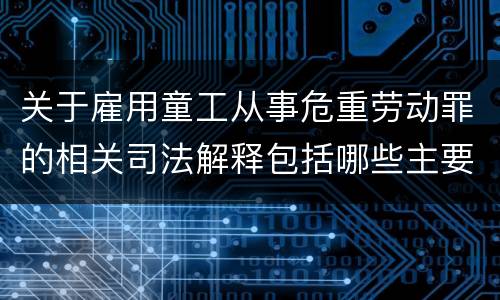 关于雇用童工从事危重劳动罪的相关司法解释包括哪些主要规定