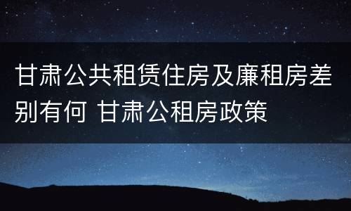 甘肃公共租赁住房及廉租房差别有何 甘肃公租房政策