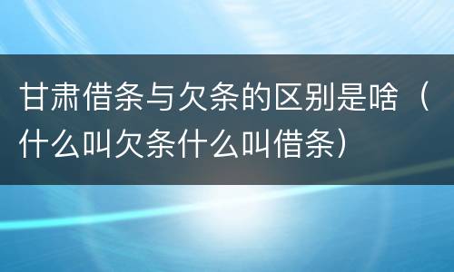 甘肃借条与欠条的区别是啥（什么叫欠条什么叫借条）
