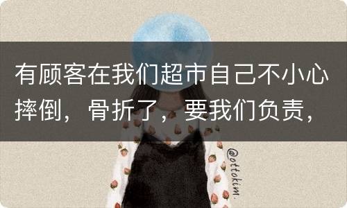 有顾客在我们超市自己不小心摔倒，骨折了，要我们负责，我们该怎么办